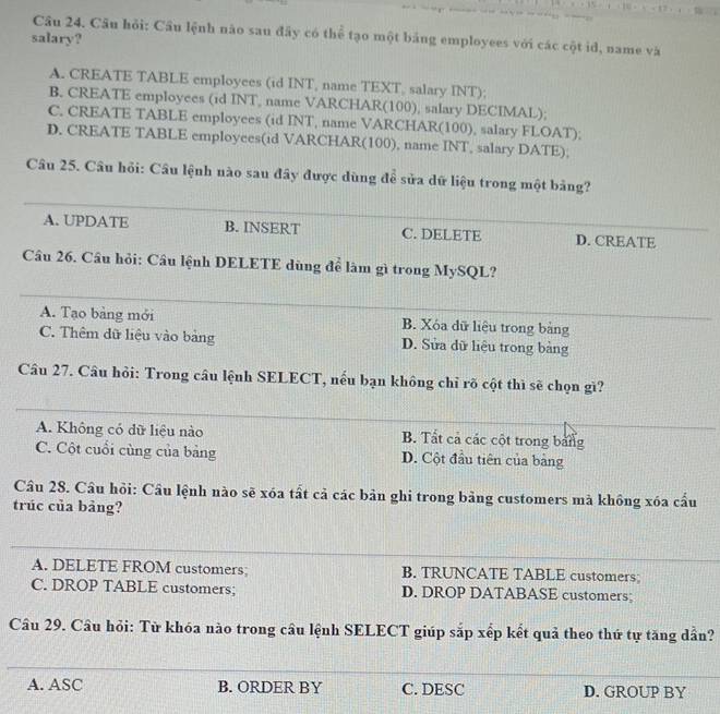 Câu hỏi: Cầu lệnh nào sau đây có thể tạo một bảng employees với các cột id, name và
salary?
A. CREATE TABLE employees (id INT, name TEXT, salary INT);
B. CREATE employees (id INT, name VARCHAR(100), salary DECIMAL);
C. CREATE TABLE employees (id INT, name VARCHAR(100), salary FLOAT);
D. CREATE TABLE employees(id VARCHAR(100), name INT, salary DATE);
_
Câu 25. Câu hỏi: Câu lệnh nào sau đây được dùng để sửa dữ liệu trong một bảng?
A. UPDATE B. INSERT C. DELETE D. CREATE_
Câu 26. Cầu hỏi: Câu lệnh DELETE dùng để làm gì trong MySQL?
_
A. Tạo bảng mới B. Xóa dữ liệu trong bảng_
_
C. Thêm dữ liệu vào bảng D. Sửa dữ liệu trong bảng
Câu 27. Câu hỏi: Trong câu lệnh SELECT, nếu bạn không chỉ rõ cột thì sẽ chọn gì?
_
A. Không có dữ liệu nào B. Tất cả các cột trong bảng
C. Cột cuối cùng của bảng D. Cột đầu tiên của bảng
Câu 28. Câu hỏi: Cầu lệnh nào sẽ xóa tất cả các bản ghi trong bảng customers mà khồng xóa cầu
trúc của bảng?
_
_
A. DELETE FROM customers; B. TRUNCATE TABLE customers;
C. DROP TABLE customers; D. DROP DATABASE customers;
Câu 29. Câu hỏi: Từ khóa nào trong câu lệnh SELECT giúp sắp xếp kết quả theo thứ tự tăng dẫn?
_
A. ASC B. ORDER BY C. DESC D. GROUP BY