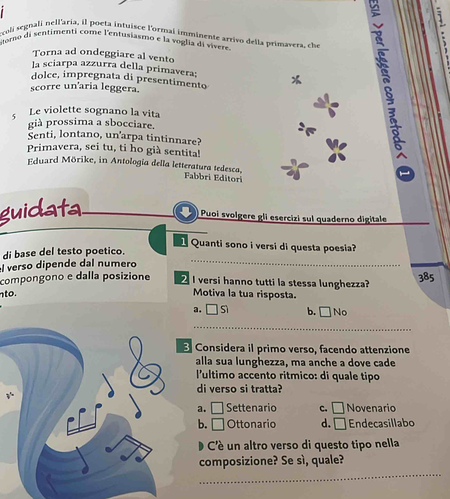 ccoli segnali nell'aria, il poeta intuisce l'ormai imminente arrivo della primavera, che
itorno di sentimenti come l'entusiasmo e la voglia di vivere.
` 
Torna ad ondeggiare al vento
la sciarpa azzurra della primavera;
dolce, impregnata di presentimento
scorre un'aria leggera.
5 Le violette sognano la vita
già prossima a sbocciare.
Senti, lontano, un’arpa tintinnare?
Primavera, sei tu, ti ho già sentita!
Eduard Mörike, in Antologia della letteratura tedesca, Fabbri Editori
s 1
guidata
Puoi svolgere gli esercizi sul quaderno digitale
1 Quanti sono i versi di questa poesia?
di base del testo poetico.
l verso dipende dal numero_
_
compongono e dalla posizione 2 I versi hanno tutti la stessa lunghezza? 385
nto. Motiva la tua risposta.
a. Sì b. □No
_
Considera il primo verso, facendo attenzione
alla sua lunghezza, ma anche a dove cade
lultimo accento ritmico: di quale tipo
di verso si tratta?
a. □ Settenario c. □ Novenario
b. □ Ottonario d. Endecasillabo
Cè un altro verso di questo tipo nella
_
composizione? Se sì, quale?