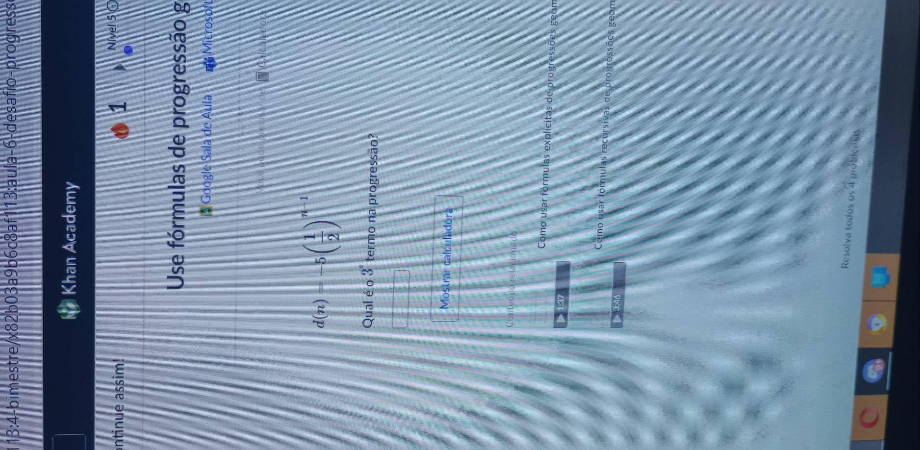 13:4 -bimestre/x82b03a9b6c8af113:aula-6-desafio-progresse 
Khan Academy 
ontinue assim! 1 Nível 5 @ 
Use fórmulas de progressão g 
e Google Sala de Aula Microsoft 
Calculadora
d(n)=-5( 1/2 )^n-1
Qual é o 3° termo na progressão? 
Mostrar calculadora 
Como usar fórmulas explícitas de progressões geom 

prsivas de progressões geom 
3:40 
Resolva todos os 4 problemas