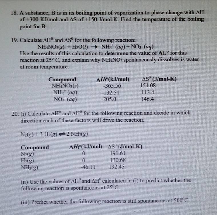 A substance, B is in its boiling point of vaporization to phase change with △ H
of +300 KJ/mol and △ S of +150 J/mol.K. Find the temperature of the boiling
point for B.
19. Calculate △ H^0 and △ S^0 for the following reaction:
NH_4NO_3(s)+H_2O(l)to NH_4^(+(aq)+NO_3^-(aq)
Use the results of this calculation to determine the value of △ G^circ) for this
reaction at 25°C , and explain why NH_4N NO3 spontaneously dissolves is water
at room temperature.
Compound _△ Hr (kJ/mol) △ S° (J/mol-K)
NH_4NO_3(s) -365.56 151.08
NH_4^(+(aq) -132.51 113.4
NO_3^-(aq) -205.0 146.4
20. (i) Calculate △ H^0) and △ H° for the following reaction and decide in which
direction each of these factors will drive the reaction.
N_2(g)+3H_2(g)leftharpoons 2NH_3(g)
(ii) Use the values of △ H^0 and △ H^0 calculated in (i) to predict whether the
following reaction is spontaneous at 25°C.
(iii) Predict whether the following reaction is still spontaneous at 500°C.