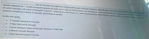 trata em seu texto, da origem dos recursos públicos para a Eduração, Segundo o artigo 60, serão considerados recuros públicos desnados e Eurição
aqueles originários de: 1 - receita de impostos próprios da União, dos Estados, do Distrito Federal e dos Municípios; II - receita de transferências consteucionais e outas treniferioas Il - ono
preenche corretamente a lacuna na descrição apresentada na questão. do salário-educação e de outras contribuições sociais; IV = receita de incentivos fiscais; e V - ourros recurros previstos em lei. Dunte do exposto, analise as alemanos e ameo aqaa co
Escolha uma opção:
a. O Conselho Nacional de Educação.
b. O Plano Nacional de Educação.
c. A Lei de Diretrizes e Bases da Educação Nacional n° 9394/1996.
d. A Diretriz Curricular Nacional.
e. A Base Nacional Comum Curricular.