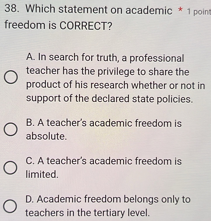 Which statement on academic * 1 point
freedom is CORRECT?
A. In search for truth, a professional
teacher has the privilege to share the
product of his research whether or not in
support of the declared state policies.
B. A teacher’s academic freedom is
absolute.
C. A teacher’s academic freedom is
limited.
D. Academic freedom belongs only to
teachers in the tertiary level.