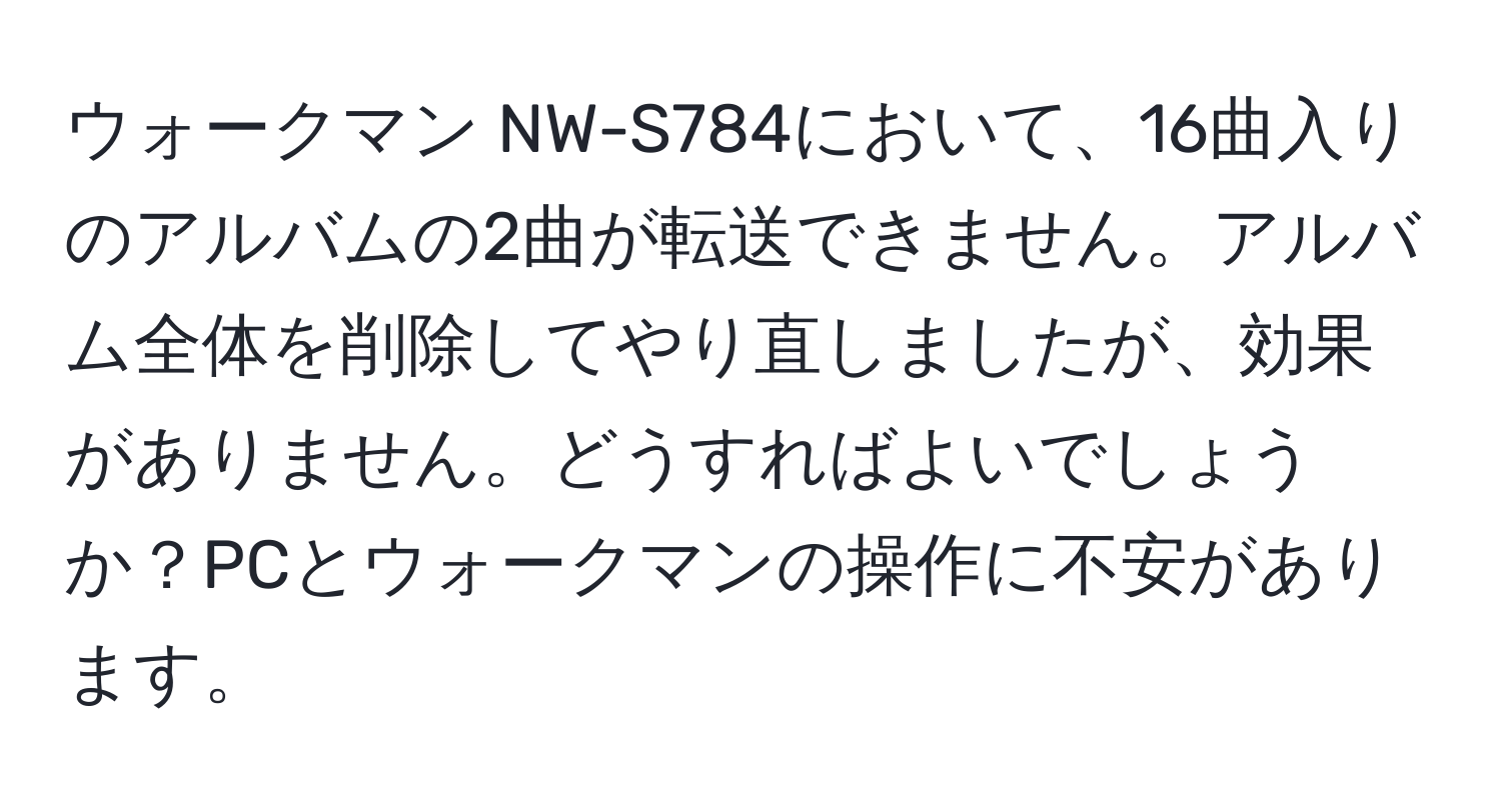 ウォークマン NW-S784において、16曲入りのアルバムの2曲が転送できません。アルバム全体を削除してやり直しましたが、効果がありません。どうすればよいでしょうか？PCとウォークマンの操作に不安があります。