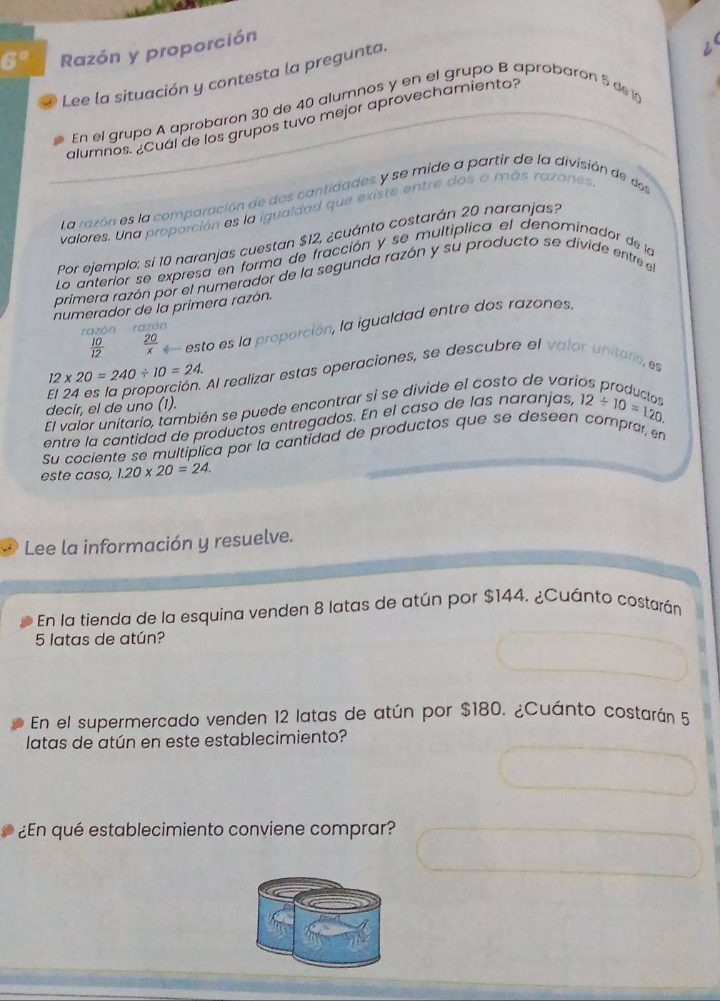 6° Razón y proporción 
Lee la situación y contesta la pregunta. 
alumnos. ¿Cuál de los grupos tuvo mejor aprovechamiento? i 
En el grupo A aprobaron 30 de 40 alumnos y en el grupo B aprobaron 5 de 1
La razón es la comparación de dos cantidades y se mide a partir de la división de dos 
valores. Una proporción es la igualdad que existe entre dos o más razones 
Por ejemplo: si 10 naranjas cuestan $12, ¿cuánto costarán 20 naranjas? 
Lo anterior se expresa en forma de fracción y se multíplica el denominador de la 
primera razón por el numerador de la segunda razón y su producto se divide entre el 
numerador de la primera razón.
 10/12   20/x  *— esto es la proporción, la igualdad entre dos razones. 
razón razón
12* 20=240/ 10=24. Al realizar estas operaciones, se descubre el valor unitario, es 
El valor unitario, también se puede encontrar si se divide el costo de varia 
decir, el de uno (1). 
entre la cantidad de productos entregados. En el caso de las naranjas, 12/ 10=1.20
Su cociente se multiplica por la cantidad de productos que se deseen comprar, en 
este caso, 1.20* 20=24. 
Lee la información y resuelve. 
En la tienda de la esquina venden 8 latas de atún por $144. ¿Cuánto costarán
5 latas de atún? 
En el supermercado venden 12 latas de atún por $180. ¿Cuánto costarán 5
latas de atún en este establecimiento? 
¿En qué establecimiento conviene comprar?