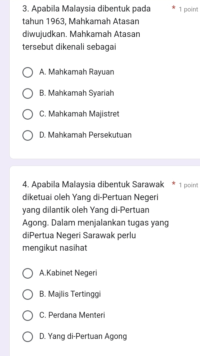 Apabila Malaysia dibentuk pada 1 point
tahun 1963, Mahkamah Atasan
diwujudkan. Mahkamah Atasan
tersebut dikenali sebagai
A. Mahkamah Rayuan
B. Mahkamah Syariah
C. Mahkamah Majistret
D. Mahkamah Persekutuan
4. Apabila Malaysia dibentuk Sarawak * 1 point
diketuai oleh Yang di-Pertuan Negeri
yang dilantik oleh Yang di-Pertuan
Agong. Dalam menjalankan tugas yang
diPertua Negeri Sarawak perlu
mengikut nasihat
A.Kabinet Negeri
B. Majlis Tertinggi
C. Perdana Menteri
D. Yang di-Pertuan Agong