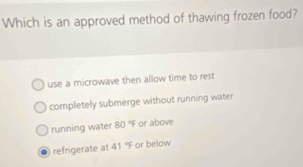 Which is an approved method of thawing frozen food?
use a microwave then allow time to rest
completely submerge without running water
running water 80°F or above
refrigerate at 41°F or below