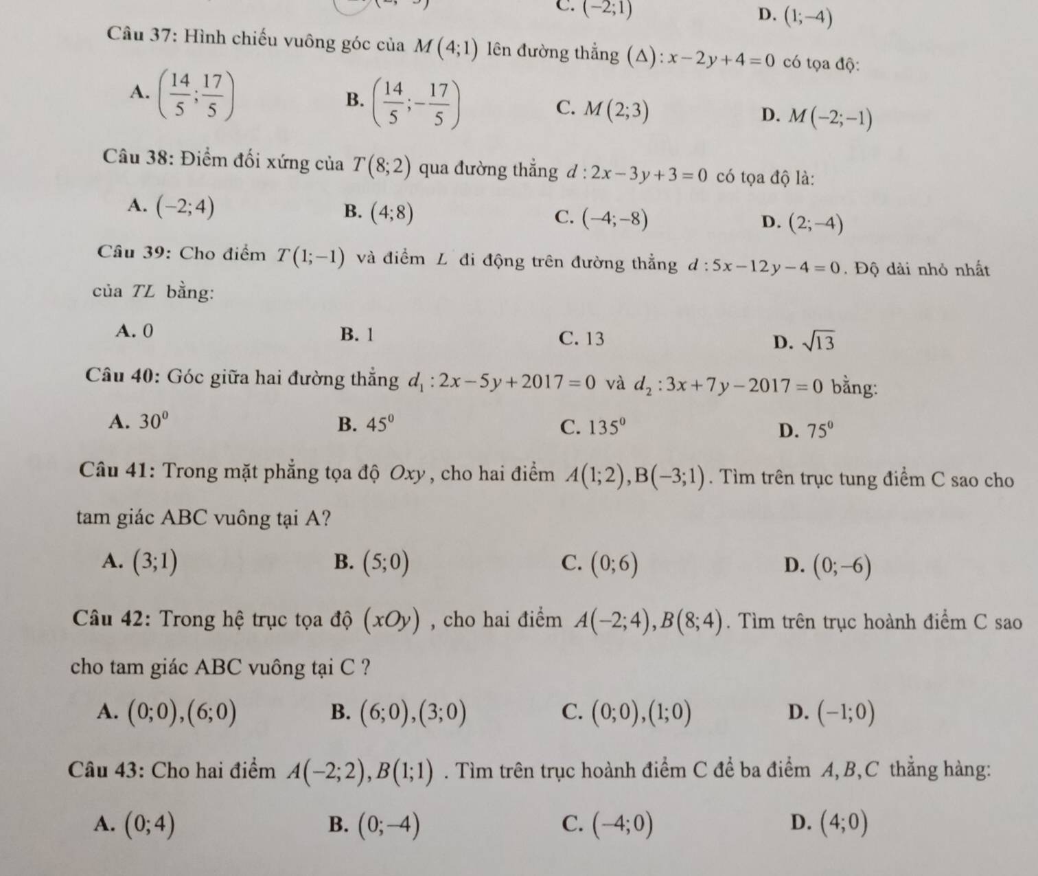 C. (-2;1)
D. (1;-4)
Câu 37: Hình chiếu vuông góc của M(4;1) lên đường thẳng (A): x-2y+4=0 có tọa độ:
A. ( 14/5 ; 17/5 )
B. ( 14/5 ;- 17/5 )
C. M(2;3)
D. M(-2;-1)
Câu 38: Điểm đối xứng của T(8;2) qua đường thẳng d : 2x-3y+3=0 có tọa độ là:
A. (-2;4) B. (4;8) C. (-4;-8) (2;-4)
D.
Câu 39: Cho điểm T(1;-1) và điềm L đi động trên đường thẳng d:5x-12 v -4=0. Độ dài nhỏ nhất
của TL bằng:
A. 0 B. 1 C. 13 D. sqrt(13)
Câu 40: Góc giữa hai đường thắng d_1:2x-5y+2017=0 và d_2:3x+7y-2017=0 bằng:
A. 30° B. 45° C. 135° D. 75°
Câu 41: Trong mặt phẳng tọa độ Oxy , cho hai điểm A(1;2),B(-3;1). Tìm trên trục tung điểm C sao cho
tam giác ABC vuông tại A?
A. (3;1) B. (5;0) C. (0;6) D. (0;-6)
Câu 42: Trong hệ trục tọa độ (xOy) , cho hai điểm A(-2;4),B(8;4). Tìm trên trục hoành điểm C sao
cho tam giác ABC vuông tại C ?
A. (0;0),(6;0) B. (6;0),(3;0) C. (0;0),(1;0) D. (-1;0)
Câu 43: Cho hai điểm A(-2;2),B(1;1). Tìm trên trục hoành điểm C để ba điểm A, B,C thẳng hàng:
A. (0;4) B. (0;-4) (-4;0) (4;0)
C.
D.