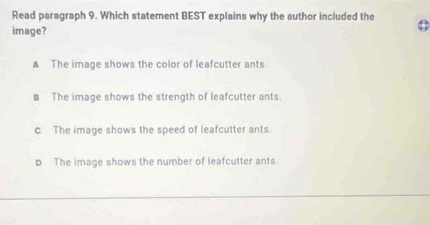 Read paragraph 9. Which statement BEST explains why the author included the
image?
3
A The image shows the color of leafcutter ants.
€ The image shows the strength of leafcutter ants.
c The image shows the speed of leafcutter ants.
D The image shows the number of leafcutter ants.