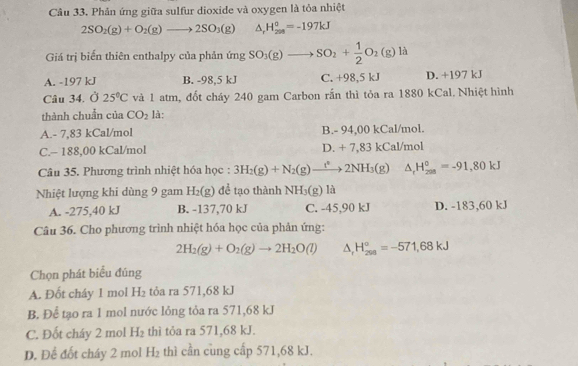 Phản ứng giữa sulfur dioxide và oxygen là tỏa nhiệt
2SO_2(g)+O_2(g)to 2SO_3(g) △ _rH_(298)^o=-197kJ
Giá trị biến thiên enthalpy của phản ứng SO_3(g)to SO_2+ 1/2 O_2(g) là
A. -197 kJ B. -98,5 kJ C. +98,5 kJ D. +197 kJ
Câu 34. Ở 25°C và 1 atm, đốt cháy 240 gam Carbon rấn thì tỏa ra 1880 kCal. Nhiệt hình
thành chuẩn của CO_2 là:
A.- 7,83 kCal/mol B.- 94,00 kCal/mol.
C.- 188,00 kCal/mol D. + 7,83 kCal/mol
Câu 35. Phương trình nhiệt hóa học : 3H_2(g)+N_2(g)to 2NH_3(g) △ _rH_(208)°=-91,80kJ
Nhiệt lượng khi dùng 9 gam H_2(g) đề tạo thành NH_3(g) 10
A. -275,40 kJ B. -137,70 kJ C. -45,90 kJ D. -183,60 kJ
Câu 36. Cho phương trình nhiệt hóa học của phản ứng:
2H_2(g)+O_2(g)to 2H_2O(l) △ _rH_(298)°=-571,68kJ
Chọn phát biểu đúng
A. Đốt cháy 1 mol H_2 tỏa ra 571,68 kJ
B. Để tạo ra 1 mol nước lỏng tỏa ra 571,68 kJ
C. Đốt cháy 2 mol H_2 thì tỏa ra 571,68 kJ.
D. Đề đốt cháy 2 mol H_2 thì cần cung cấp 571,68 kJ.