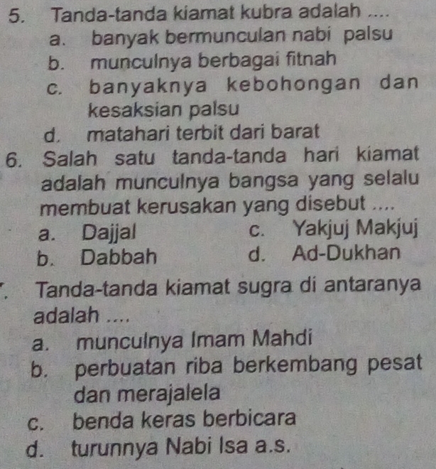 Tanda-tanda kiamat kubra adalah ....
a. banyak bermunculan nabi palsu
b. munculnya berbagai fitnah
c. banyaknya kebohongan dan
kesaksian palsu
d. matahari terbit dari barat
6. Salah satu tanda-tanda hari kiamat
adalah munculnya bangsa yang selalu
membuat kerusakan yang disebut ....
a. Dajjal c. Yakjuj Makjuj
b. Dabbah d. Ad-Dukhan
Tanda-tanda kiamat sugra di antaranya
adalah ....
a. munculnya Imam Mahdi
b. perbuatan riba berkembang pesat
dan merajalela
c. benda keras berbicara
d. turunnya Nabi Isa a.s.