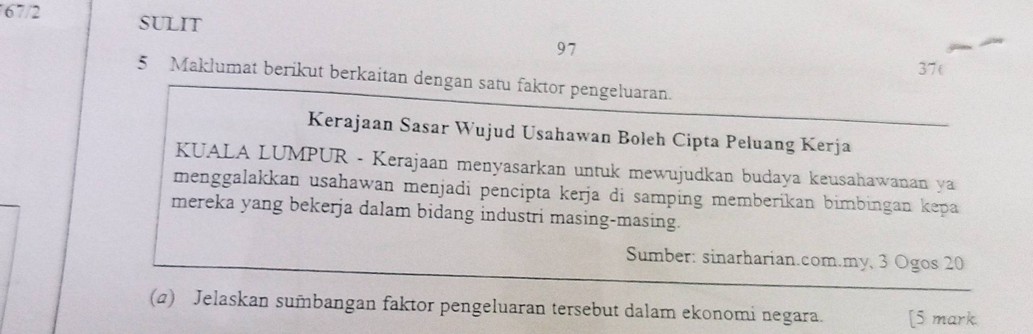 67/2 
SULIT
97
37( 
5 Maklumat berikut berkaitan dengan satu faktor pengeluaran. 
Kerajaan Sasar Wujud Usahawan Boleh Cipta Peluang Kerja 
KUALA LUMPUR - Kerajaan menyasarkan untuk mewujudkan budaya keusahawanan ya 
menggalakkan usahawan menjadi pencipta kerja di samping memberikan bimbingan kepa 
mereka yang bekerja dalam bidang industri masing-masing. 
Sumber: sinarharian.com.my, 3 Ogos 20
(a) Jelaskan sumbangan faktor pengeluaran tersebut dalam ekonomi negara. [5 mark