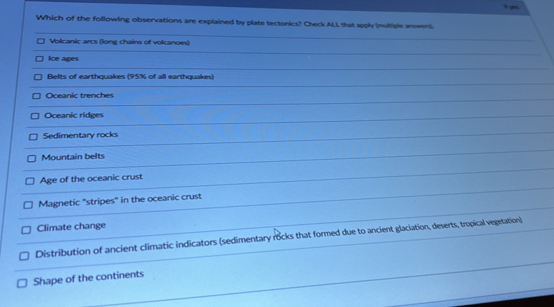 a
Which of the following observations are explained by plate tectonics? Check ALL that apply (multiple answers)
Volcanic arcs (long chains of volcanoes)
Ice ages
Belts of earthquakes (95% of all earthquakes)
Oceanic trenches
Oceanic ridges
Sedimentary rocks
Mountain belts
Age of the oceanic crust
Magnetic "stripes" in the oceanic crust
Climate change
Distribution of ancient climatic indicators (sedimentary rocks that formed due to ancient glaciation, deserts, tropical vegetation)
Shape of the continents