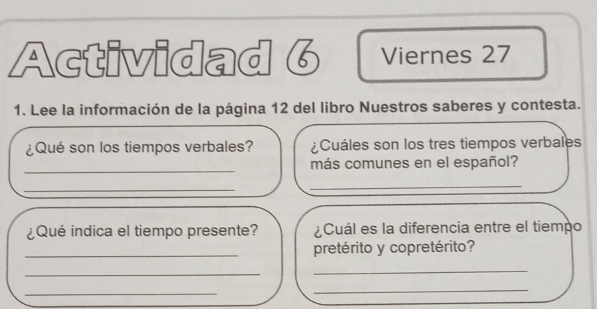 Actividad 6 Viernes 27 
1. Lee la información de la página 12 del libro Nuestros saberes y contesta. 
¿Qué son los tiempos verbales? ¿Cuáles son los tres tiempos verbales 
_ 
más comunes en el español? 
_ 
_ 
¿Qué indica el tiempo presente? ¿Cuál es la diferencia entre el tiempo 
_pretérito y copretérito? 
_ 
_ 
_ 
_