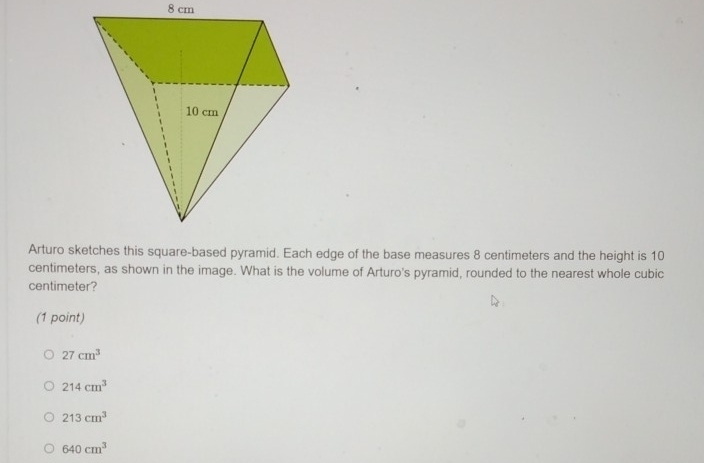 8 cm
Arturo sketches this square-based pyramid. Each edge of the base measures 8 centimeters and the height is 10
centimeters, as shown in the image. What is the volume of Arturo's pyramid, rounded to the nearest whole cubic
centimeter?
(1 point)
27cm^3
214cm^3
213cm^3
640cm^3