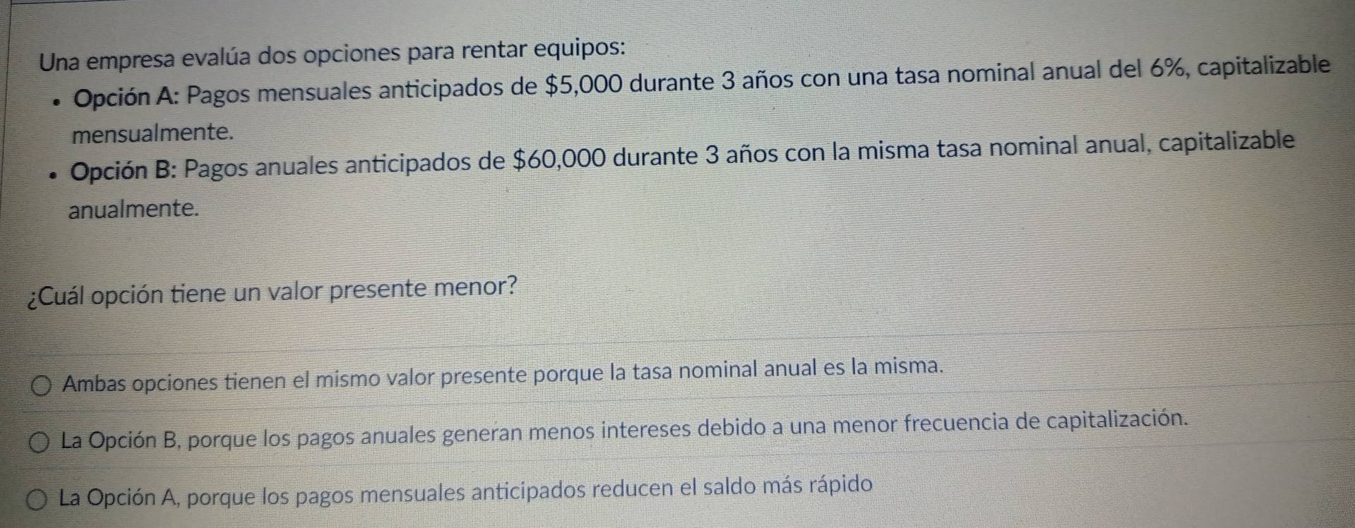 Una empresa evalúa dos opciones para rentar equipos:
Apción A: Pagos mensuales anticipados de $5,000 durante 3 años con una tasa nominal anual del 6%, capitalizable
mensualmente.
Opción B: Pagos anuales anticipados de $60,000 durante 3 años con la misma tasa nominal anual, capitalizable
anualmente.
¿Cuál opción tiene un valor presente menor?
Ambas opciones tienen el mismo valor presente porque la tasa nominal anual es la misma.
La Opción B, porque los pagos anuales generan menos intereses debido a una menor frecuencia de capitalización.
La Opción A, porque los pagos mensuales anticipados reducen el saldo más rápido