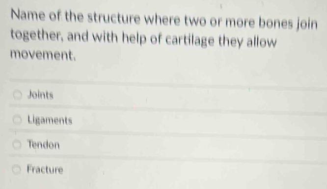 Name of the structure where two or more bones join
together, and with help of cartilage they allow
movement.
Joints
Ligaments
Tendon
Fracture