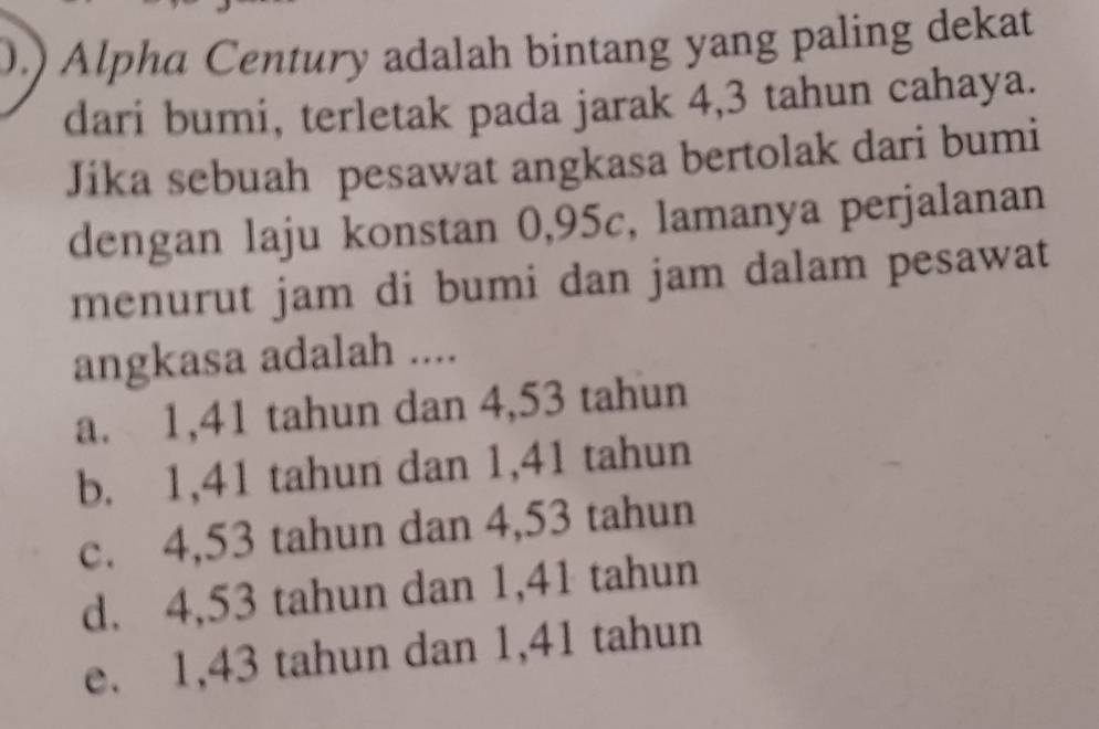 .) Alpha Century adalah bintang yang paling dekat
dari bumi, terletak pada jarak 4,3 tahun cahaya.
Jika sebuah pesawat angkasa bertolak dari bumi
dengan laju konstan 0,95c, lamanya perjalanan
menurut jam di bumi dan jam dalam pesawat
angkasa adalah ....
a. 1,41 tahun dan 4,53 tahun
b. 1,41 tahun dan 1,41 tahun
c. 4,53 tahun dan 4,53 tahun
d. 4,53 tahun dan 1,41 tahun
e. 1,43 tahun dan 1,41 tahun