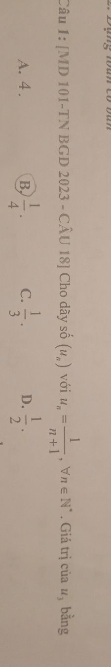 [MD 101-TN BGD 2023 - CÂU 18] Cho dãy số (u_n) với u_n= 1/n+1 , forall n∈ N^*. Giá trị của u_3 bằng
A. 4. B,  1/4 . C.  1/3 . D.  1/2 .