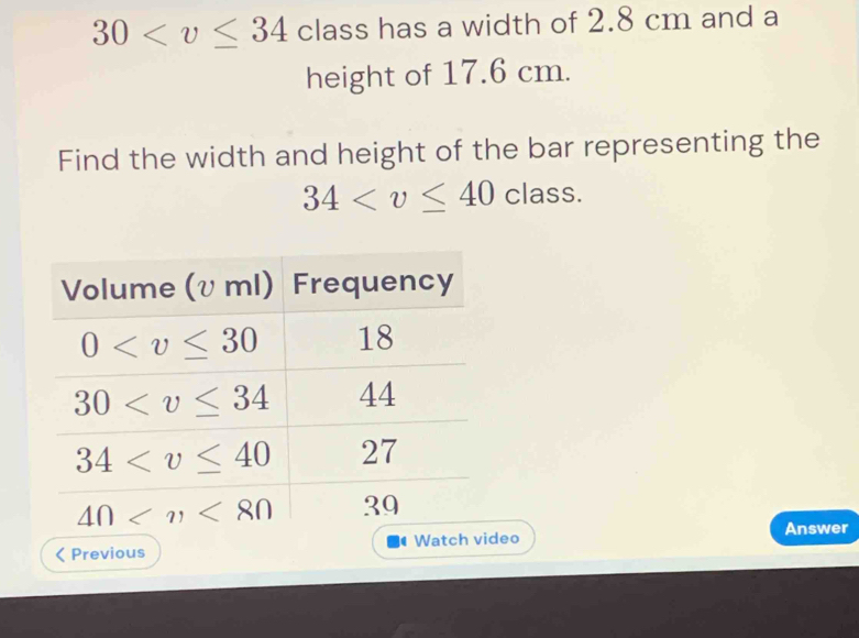 30 class has a width of 2.8 cm and a
height of 17.6 cm.
Find the width and height of the bar representing the
34 class.
Previous eo Answer