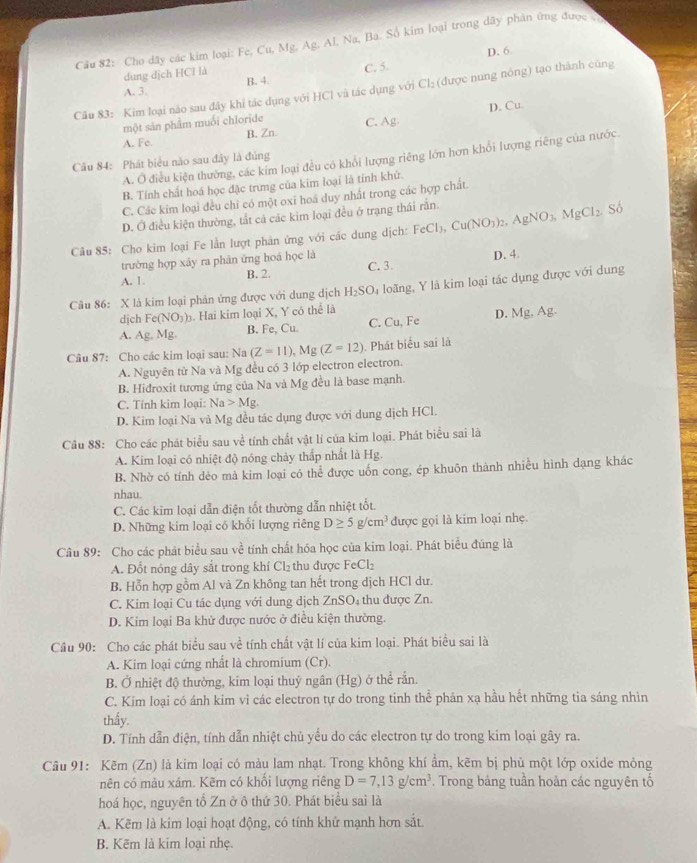 Cầu 82: Cho dây các kim loại: Fe, Cu, Mg. Ag. Al, Na, Ba. Số kim loại trong dãy phân ứng được v
D. 6
dung dịch HCl là
A. 3. B. 4 C. 5.
Câu 83: Kim loại nào sau đây khỉ tác dụng với HCl và tác dụng với Cl: (được nung nông) tạo thành cũng
D. Cu
một sản phẩm muối chloride C. Ag
A. Fe B. Zn
A. Ở điều kiện thường, các kim loại đều có khổi lượng riêng lớn hơn khổi lượng riêng của nước
Câu 84: Phát biểu năo sau đây là đúng
B. Tính chất hoá học đặc trưng của kim loại là tỉnh khử.
C. Các kim loại đều chỉ có một oxĩ hoá duy nhất trong các hợp chất.
D. Ở điều kiện thường, tắt cả các kim loại đều ở trạng thái rắn.
Câu 85: Cho kim loại Fe lần lượt phản ứng với các dung dịch: FeCl_3,Cu(NO_3)_2,AgNO_3,MgCl_2. Số
trường hợp xây ra phân ứng hoá học là
A. 1. B. 2 C. 3. D. 4.
Câu 86: X là kim loại phản ứng được với dung dịch H_2SO_4 loãng, Y là kim loại tác dụng được với dung
djch Fe(NO_3)_3. Hai kim loại X, Y có thể là
A. Ag,Mg. B. Fe, Cu. C. Cu, Fe D. Mg, Ag.
Câu 87: Cho các kim loại sau: Na (Z=11),Mg(Z=12) Phát biểu sai là
A. Nguyên từ Na và Mg đều có 3 lớp electron electron.
B. Hidroxit tương ứng của Na và Mg đều là base mạnh.
C. Tính kim loại: Na>Mg.
D. Kim loại Na và Mg đều tác dụng được với dung dịch HCl.
Câu 88: Cho các phát biểu sau về tính chất vật lí của kim loại. Phát biểu sai là
A. Kim loại có nhiệt độ nóng chảy thấp nhất là Hg.
B. Nhờ có tính dẻo mà kim loại có thể được uốn cong, ép khuôn thành nhiều hình dạng khác
nhau.
C. Các kim loại dẫn điện tốt thường dẫn nhiệt tốt.
D. Những kim loại có khối lượng riêng D≥ 5g/cm^3 được gọi là kim loại nhẹ.
Câu 89: Cho các phát biểu sau về tính chất hóa học của kim loại. Phát biểu đúng là
A. Đổt nóng dây sắt trong khí Cl₂ thu được FeCl₂
B. Hỗn hợp gồm Al và Zn không tan hết trong dịch HCl dư.
C. Kim loại Cu tác dụng với dung dịch ZnSO₄ thu được Zn.
D. Kim loại Ba khử được nước ở điều kiện thường.
Câu 90: Cho các phát biểu sau về tính chất vật lí của kim loại. Phát biểu sai là
A. Kim loại cứng nhất là chromium (Cr).
B. Ở nhiệt độ thường, kim loại thuỷ ngân (Hg) ở thể rắn.
C. Kim loại có ánh kim vì các electron tự do trong tinh thể phản xạ hầu hết những tia sáng nhìn
thấy.
D. Tính dẫn điện, tính dẫn nhiệt chủ yểu do các electron tự do trong kim loại gây ra.
Câu 91: Kẽm (Zn) là kim loại có màu lam nhạt. Trong không khí âm, kẽm bị phủ một lớp oxide mỏng
nên có màu xám. Kẽm có khổi lượng riêng D=7,13g/cm^3. Trong bảng tuần hoàn các nguyên tổ
hoá học, nguyên tổ Zn ở ô thứ 30. Phát biểu sai là
A. Kẽm là kim loại hoạt động, có tính khử mạnh hơn sắt.
B. Kẽm là kim loại nhẹ.