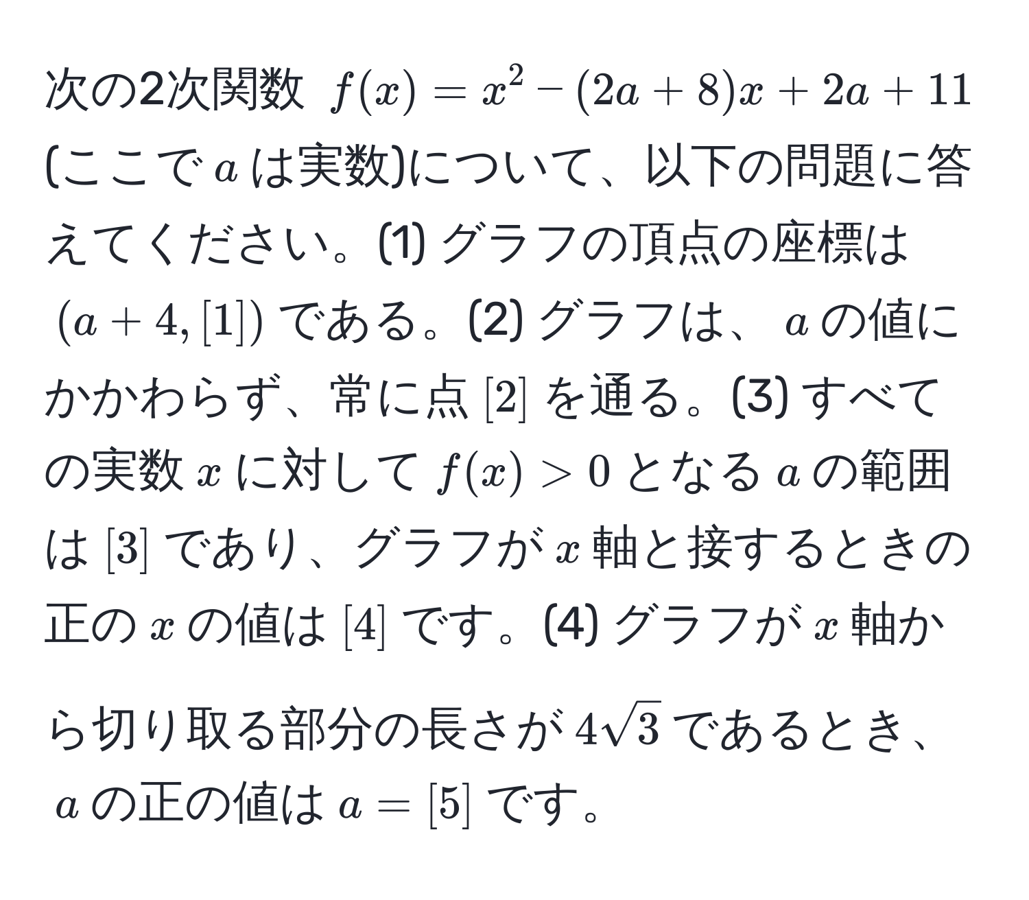 次の2次関数 $f(x)=x^(2-(2a+8)x+2a+11$ (ここで$a$は実数)について、以下の問題に答えてください。(1) グラフの頂点の座標は$(a+4, [1])$である。(2) グラフは、$a$の値にかかわらず、常に点$[2]$を通る。(3) すべての実数$x$に対して$f(x) > 0$となる$a$の範囲は$[3]$であり、グラフが$x$軸と接するときの正の$x$の値は$[4]$です。(4) グラフが$x$軸から切り取る部分の長さが$4sqrt3)$であるとき、$a$の正の値は$a = [5]$です。