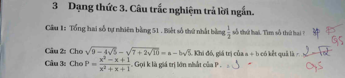 Dạng thức 3. Câu trắc nghiệm trả lời ngắn. 
Câu 1: Tổng hai số tự nhiên bằng 51. Biết số thứ nhất bằng  1/2  số thứ hai. Tìm số thứ hai ? 
Câu 2: Cho sqrt(9-4sqrt 5)-sqrt(7+2sqrt 10)=a-bsqrt(5). Khi đó, giá trị của a+b có kết quả là 
Câu 3: Cho P= (x^2-x+1)/x^2+x+1 . Gọi k là giá trị lớn nhất của P.