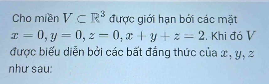 Cho miền V⊂ R^3 được giới hạn bởi các mặt
x=0, y=0, z=0, x+y+z=2. Khi đó V 
được biểu diễn bởi các bất đẳng thức của x, y, z
như sau: