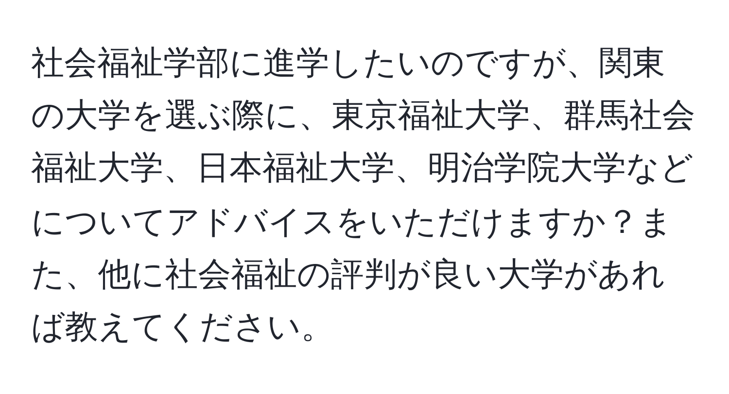 社会福祉学部に進学したいのですが、関東の大学を選ぶ際に、東京福祉大学、群馬社会福祉大学、日本福祉大学、明治学院大学などについてアドバイスをいただけますか？また、他に社会福祉の評判が良い大学があれば教えてください。