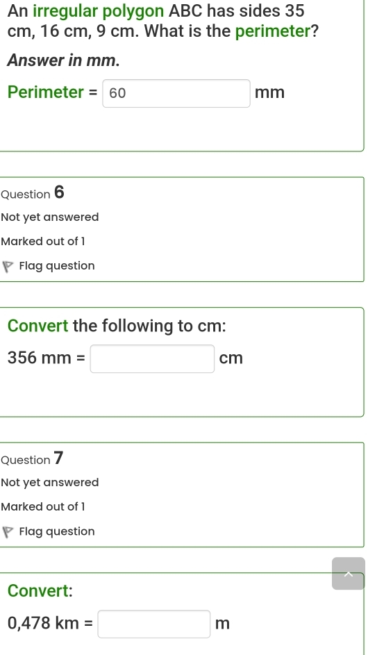 An irregular polygon ABC has sides 35
cm, 16 cm, 9 cm. What is the perimeter? 
Answer in mm.
Perimeter =60mm
Question 6 
Not yet answered 
Marked out of 1 
Flag question 
Convert the following to cm :
356mm=□ cm
Question 7 
Not yet answered 
Marked out of 1 
Flag question 
Convert:
0,478km=□ m