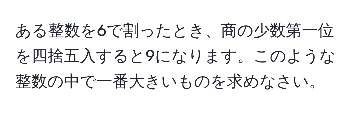 ある整数を6で割ったとき、商の少数第一位を四捨五入すると9になります。このような整数の中で一番大きいものを求めなさい。