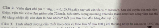 Viên đạn chỉ (m=50g, c=0,12kJ/kg.d0) bay với vận tốc v_0=360km/h. Sau khi xuyên qua một tầm 
thép, vận tốc viên đạn giảm còn 72km/h. Nếu 60% lượng nội năng trên biến thành nhiệt làm nóng viên đạn thì 
độ tăng nhiệt độ của đạn là bao nhiêu? Kết quả làm tròn đến hàng đơn vị? 
Cầu 3. Tính nhiệt lượng cần thiết theo đơn vị Kilo Jun để cho 100 g chi thì tăng nhiệt độ của nó từ 15°C lên