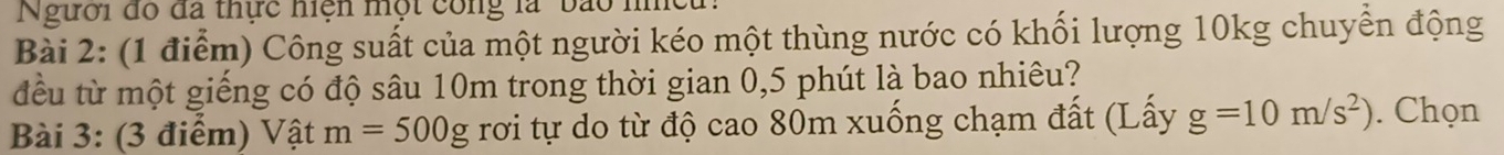 Người đó đã thực niện một công là ' bão h 
Bài 2: (1 điểm) Công suất của một người kéo một thùng nước có khối lượng 10kg chuyển động 
đều từ một giếng có độ sâu 10m trong thời gian 0,5 phút là bao nhiêu? 
Bài 3: (3 điểm) Vật m=500g rơi tự do từ độ cao 80m xuống chạm đất (Lấy g=10m/s^2). Chọn