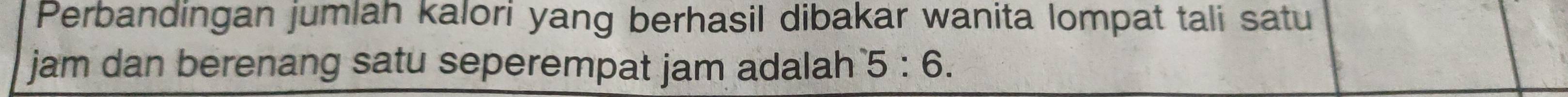 Perbandingan jumlah kalori yang berhasil dibakar wanita lompat tali satu 
jam dan berenang satu seperempat jam adalah 5:6.