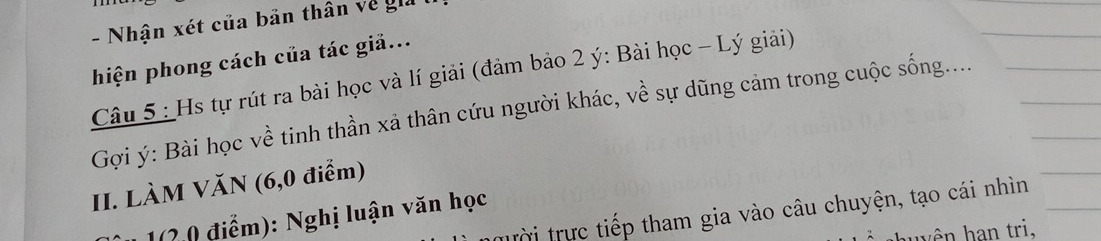 Nhận xét của bản thân về gi 
hiện phong cách của tác giả... 
Câu 5 : Hs tự rút ra bài học và lí giải (đảm bảo 2 ý: Bài học - Lý giải) 
Gợi ý : Bài học về tinh thần xả thân cứu người khác, về sự dũng cảm trong cuộc sống..... 
II. LÀM VăN (6,0 điểm) 
trời trực tiếp tham gia vào câu chuyện, tạo cái nhìn 
1(2 0 điểm): Nghị luận văn học 
hu yên han tri,