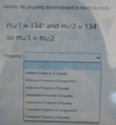 Identify the property demonstrated in each example.
m∠ 1=134° and m∠ 2=134°,
som∠ 1=m∠ 2
Property: □
Addition Property of Equality
Reflexive Property of Congruence
Reflexive Property of Equality
Substitution Property of Equality
Subtraction Property of Equality
Transitive Property of Congruence
Transitive Property of Equality