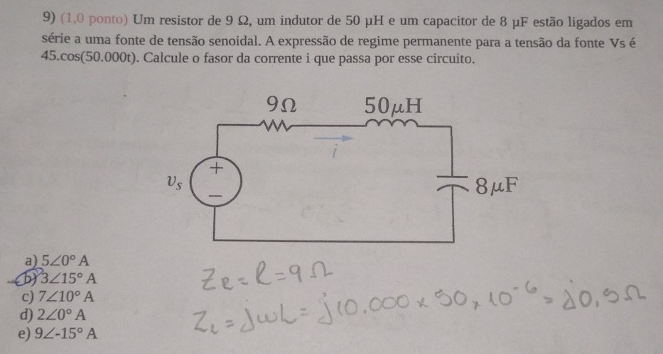 (1.0 ponto) Um resistor de 9 Ω, um indutor de 50 μH e um capacitor de 8 μF estão ligados em
série a uma fonte de tensão senoidal. A expressão de regime permanente para a tensão da fonte Vs é
45.cos(50.000t). Calcule o fasor da corrente i que passa por esse circuito.
a) 5∠ 0°A
b) 3∠ 15°A
c) 7∠ 10°A
d) 2∠ 0°A
e) 9∠ -15°A