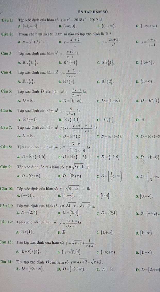 ôÔn tạp hàm số
Câu 1: Tập xác định của hàm số y=x^4-2018x^7-2019 là
A. (-1;+∈fty ). B. (-∈fty ;0). C. (0,+∈fty ). D. (-∈fty ,+∈fty ).
Câu 2: Trong các hàm số sau, hàm số nào có tập xác định là R ?
A. y=x^3+3x^2-1. B. y= (x^2+2)/x . C. y= (2x+3)/x^2 . D. y= (x+2)/x-1 .
Câu 3: Tập xác định của hàm số y- (x+1)/x-1 lit.
A. Rvee  ± 1 . B. Rvee  -1 . C. Rvee  1 . D. (1;+∈fty ).
Câu 4: Tập xác định của hàm số y= (x-3)/2x-2 1a
A. Rvee  1 . B. R| 3 . C. R|(2 . D. (1;+∈fty ).
Câu 5: Tập xác định D của hàm số y= (3x-1)/2x-2 la
A. D=R. B. D=[1;+∈fty ). c. D=(1;+∈fty ). D. D=R| 1
Câu 6: Tập xác định của hàm số y= 5/x^2-1 13
A. R -1 . B. Rvee  -1;1 . C. R 1 . D. R
Câu 7: Tập xác định của hàm số f(x)= (x+5)/x-1 + (x-1)/x+5  là
A. D=R. B. D=R||1|. C. D=E:||-5| D. D=R||-5
Câu 8: Tập xác định của hàm số y= (3-x)/x^2-5x-6  là
A. D=R| -1;6 B. D=R| 1;-6 C. D= -1:6 D. D= 1;-6
Câu 9: Tập xác định D của hàm số y=sqrt(3x-1) là
A. D=(0,+∈fty ). B. D=[0,+∈fty ). C. D=[ 1/3 ;+∈fty ) D. D=( 1/3 ;+∈fty
Câu 10: Tập xác định của hàm số y=sqrt(8-2x)-x1a
A. (-∈fty ;4]. B. [4;+∈fty ). C. [0:4]. D. [0;+∈fty ).
Câu 11: Tập xác định của hàm số y=sqrt(4-x)+sqrt(x-2) là
A. D=(2:4) B. D=[2;4] C. D= 2;4 D. D=(-∈fty ;2)∪
Câu 12: Tập xác định của hàm số y= (3x+4)/sqrt(x-1) li
A. R) 1 . B. R. C. (1;+∈fty ). D. [1;+∈fty ).
Câu 13: Tìm tập xác định của hàm số y=sqrt(x-1)+ 1/x+4 .
A. [1;+∈fty ) 4 . B. (1;+∈fty )| 4 . C. (-4;+∈fty ). D. [1;+∈fty ).
Câu 14: Tìm tập xác định D của hàm số y=sqrt(x+2)-sqrt(x+3).
A. D=[-3;+∈fty ). B. D=[-2;+∈fty ). C. D=R. D. D=[2;+∈fty )