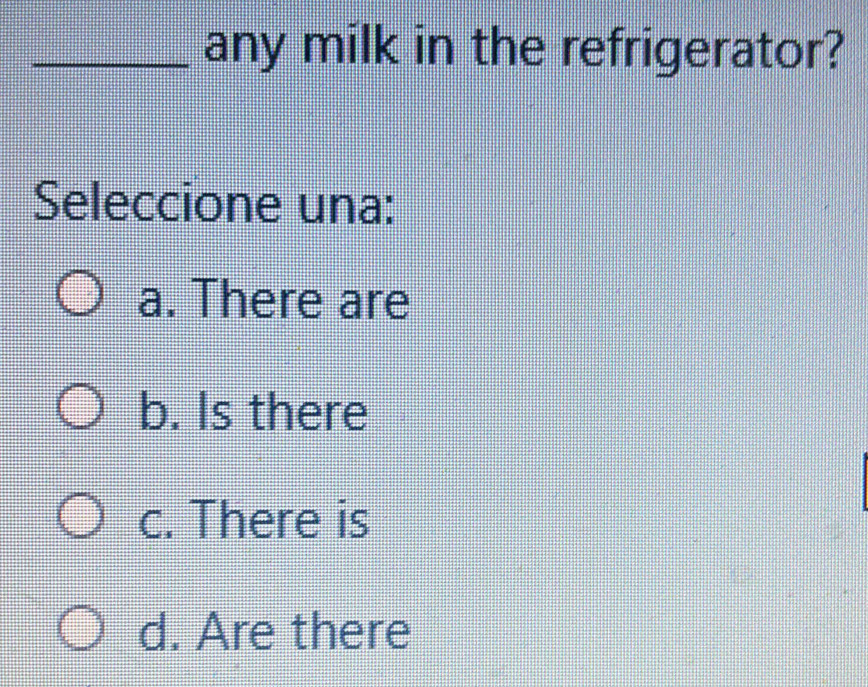 any milk in the refrigerator?
Seleccione una:
a. There are
b. Is there
c. There is
d. Are there