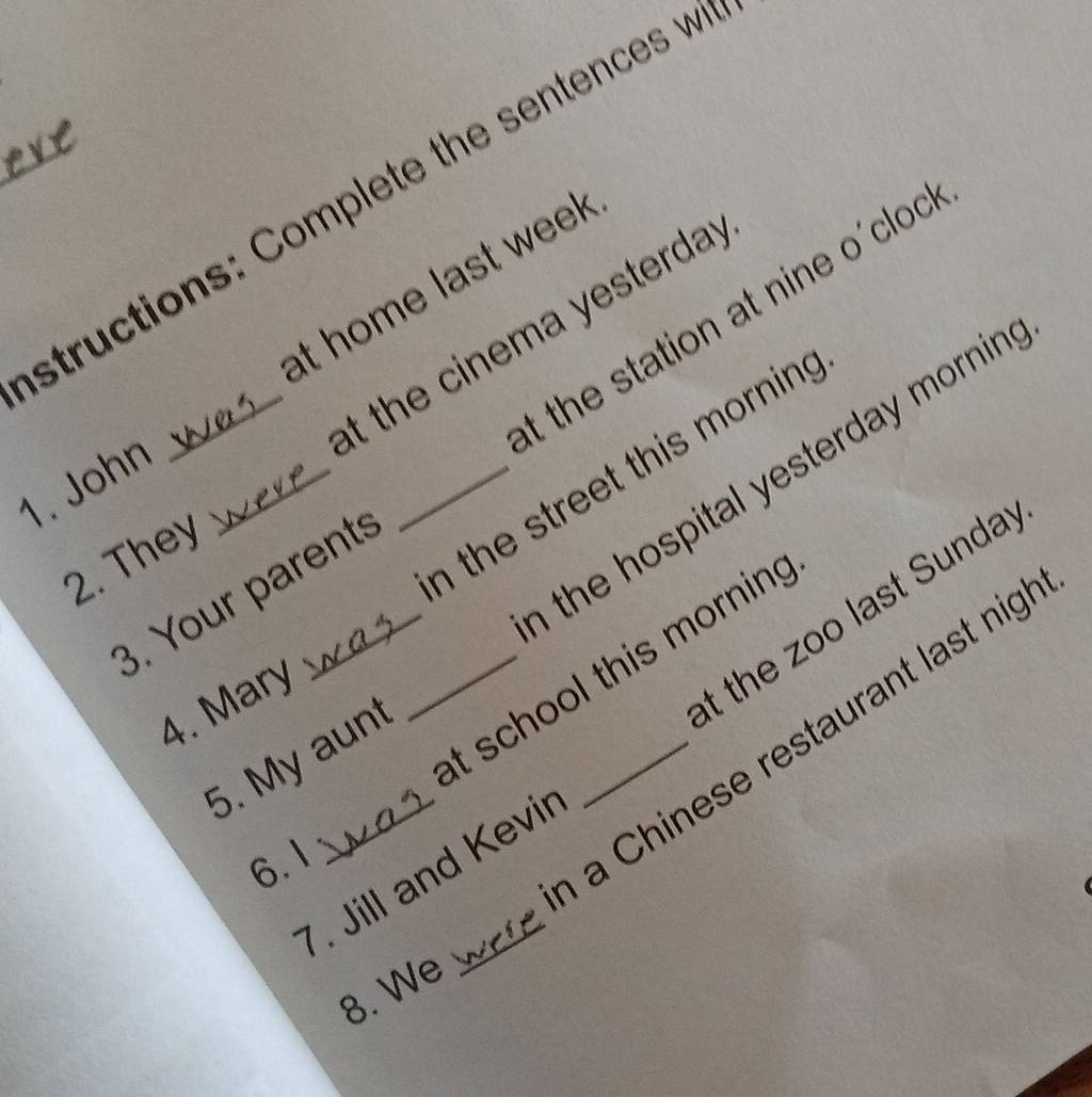 structions: Complete the sentences w 
at home last week
t the station at nine o'cloc 
_at the cinema yesterda . 
the hospital yesterday mornin . 
_n the street this mornin . 
1. John_ 
2. They 
3. Your parent 
_at school this morning 
4. Mary 
t the zoo last Sunda 
a Chinese restaurant last nig 
5. My aun 
6.1 
7. Jill and Kevir 
8. We