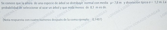 Se conoce que la altura de una especie de árbol se distribuye normal con media mu =7,8m y desviación típica sigma =1,2m. La 
probabilidad de seleccionar al azar un árbol y que mida menos de 8,1 m es de. 
(Nota respuesta con cuatro números después de la coma ejemplo: 0,1407)