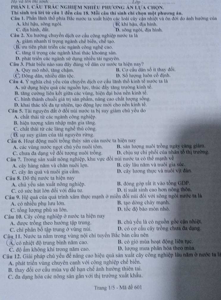 Họ và tên thí sinh:_
_
phản I. câu trác nghiệm nhiều phương án lựa chọn.
Thí sinh trả lời từ cầu 1 đến câu 18. Mỗi câu thí sinh chỉ chọn một phương án.
Câu 1. Phần lãnh thổ phía Bắc nước ta xuất hiện các loài cây cận nhiệt và ôn đới do ảnh hưởng của
A. khí hậu, sông ngòi. B) khí hậu, địa hình.
C. địa hình, đất. D. sông ngôi, địa hình.
Câu 2. Xu hướng chuyển dịch cơ cầu công nghiệp nước ta là
A. giảm nhanh tỉ trọng ngành chế biển, chế tạo.
B. ưu tiên phát triển các ngành công nghệ cao.
C. tăng tỉ trọng các ngành khai thác khoảng sản.
D. phát triển các ngành sử dụng nhiều tài nguyên.
Câu 3. Phát biểu nào sau đây đúng về dân cư nước ta hiện nay?
A. Quy mô nhỏ, tặng chậm. B. Cơ cầu dân số ít thay đổi.
C Đông dân, nhiều dân tộc. D. Số lượng luôn cổ định.
Câu 4. Ý nghĩa chủ yếu của chuyển dịch cơ cầu lãnh thổ kinh tế nước ta là
A. sử dụng hiệu quả các nguồn lực, thúc đẩy tăng trưởng kinh tế.
B. tăng cường liên kết giữa các vùng, hiện đại hóa nền kinh tế.
C. hình thành chuỗi giá trị sản phẩm, nâng cao chất lượng sống.
D. khai thác tối đa tự nhiên, tạo động lực mới cho nền kinh tế.
Câu 5. Tài nguyên đất ở đồi núi nước ta bị suy giảm chủ yếu do
A. chất thải từ các ngành công nghiệp.
B. hiện tượng xâm nhập mặn gia tăng.
C. chất thải từ các làng nghề thủ công.
Dì sự suy giảm của tải nguyên rừng.
Cầu 6. Hoạt động nuôi trồng thủy sản của nước ta hiện nay
A. các vùng nước ngọt chủ yếu nuôi tôm. B. sản lượng nuôi trồng ngày cảng giảm.
C. chưa đa dạng về đối tượng nuôi trồng.  D. chịu sự chi phối của nhân tổ thị trường,
Câu 7. Trong sản xuất nông nghiệp, khu vực đồi núi nước ta có thể mạnh về
A. cây hàng năm và chăn nuôi lợn. B. cây lầu năm và nuôi gia súc,
C. cây ăn quả và nuôi gia cầm. D. cây lương thực và nuôi vịt đàn.
Câu 8. Đô thị nước ta hiện nay
A. chủ yêu sản xuất nông nghiệp. B. đóng góp rắt ít vào tổng GDP.
C. có sức hút lớn đối với đầu tư. D. tí suất sinh cao hơn nông thôn.
Câu 9. Hệ quả của quá trình xâm thực mạnh ở miền đồi núi đối với sông ngôi nước ta là
A. có nhiều phụ lưu lớn. B. tạo dòng chảy mạnh.
C. tổng lượng phù sa lớn. D. tốc độ bào mòn nhỏ.
Câu 10. Cây công nghiệp ở nước ta hiện nay
A. được trồng theo hướng tập trung. B. chủ yếu là có nguồn gốc cận nhiệt.
C. chỉ phân bố tập trung ở vùng núi. D. có cơ cấu cây trồng chưa đa dạng.
Câu 11. Nước ta nằm trong vùng nội chí tuyển Bắc bán cầu nên
A. có nhiệt độ trung bình năm cao. B. có gió mùa hoạt động liên tục.
C. độ ẩm không khí trong năm cao.  D. lượng mưa phân hóa theo mùa.
Câu 12. Giải pháp chủ yếu để nâng cao hiệu quả sản xuất cây công nghiệp lâu năm ở nước ta là
A. phát triển vùng chuyên canh với công nghiệp chế biển.
B. thay đổi cơ cấu mùa vụ để hạn chế ảnh hưởng thiên tai.
C. đa đạng hóa các nông sản gắn với thị trường xuất khẩu.
Trang 1/5 - Mã đề 601