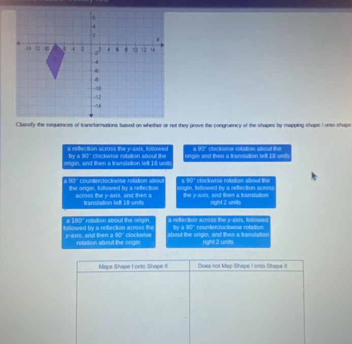 a reflection across the y-axis, followed a 90° clockwise rotation about the
bya90° clockwise rotation about the origin and then a translation left 18 units
origin, and then a translation left 18 units
a 90° counterclockwise rotation about a 90° clockwise rotation about the
the origin, followed by a reflection origin, followed by a reflection across
across the y-axis, and then a the y-axis, and then a translation
translation left 18 units right 2 units
a 180° rotation about the origin, a reflection across the y-axis, followed
followed by a reflection across the bya90° counterclockwise rotation
y-axis, and then a 90° clockwise about the origin, and then a translation
rotation about the origin right 2 units
Maps Shape F onto Shape II Does not Map Shape I onto Shape II