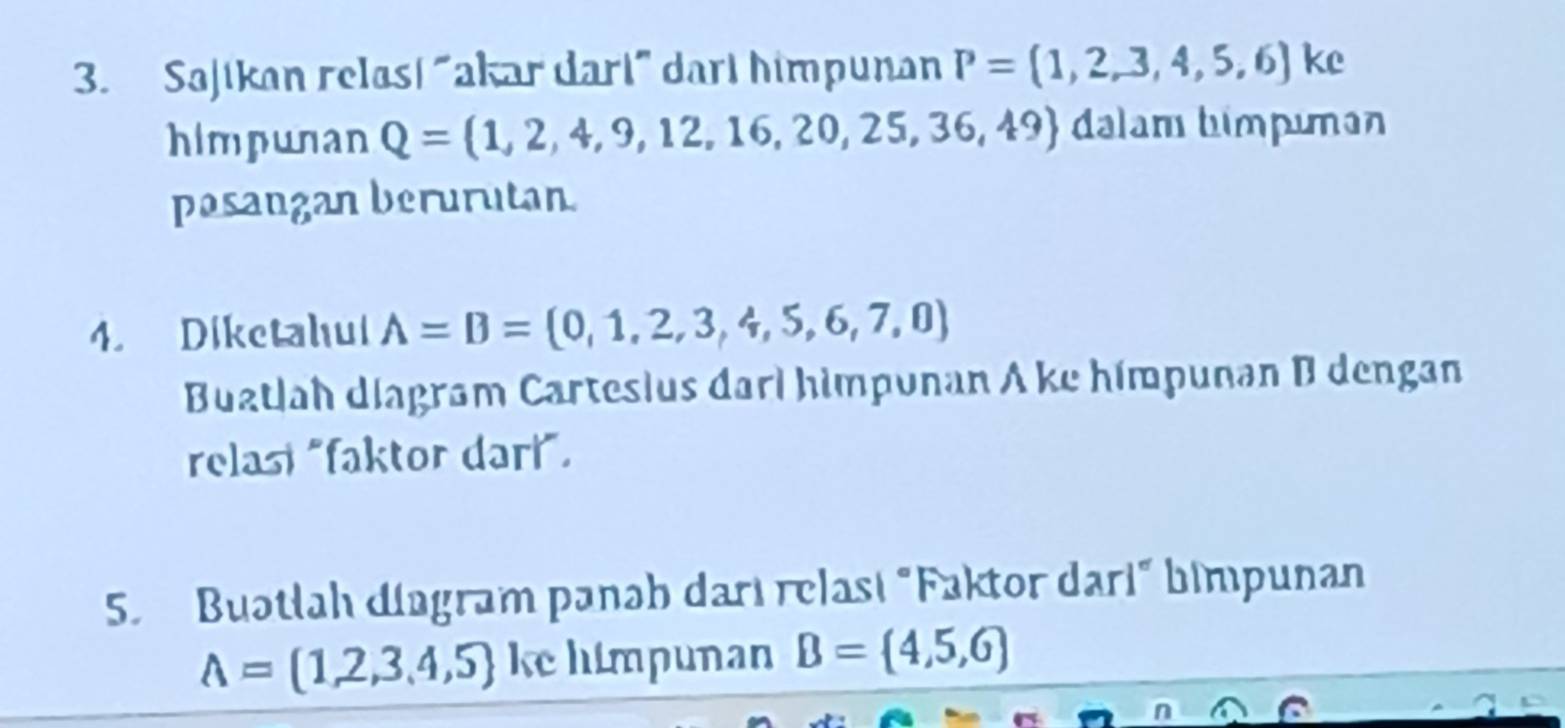 Sajikan relas! "akar dart" dart himpunan P=(1,2,3,4,5,6) ke 
himpunan Q= 1,2,4,9,12,16,20,25,36,49 dalam himpuman 
pasangan berurutan 
4. Diketahul A=B= 0,1,2,3,4,5,6,7,0
Buatlah diagram Cartesius dari himpunan A ke himpunan B dengan 
relasi "faktor dari". 
5. Buətlah dingram panəh darı relasi "Faktor dari" bimpunan
A= 1,2,3,4,5 ke himpunan B= 4,5,6