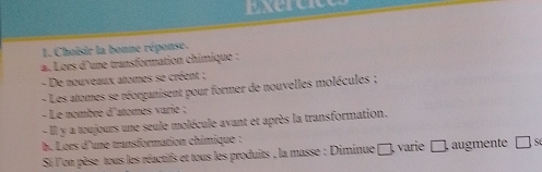 Exerce 
1. Choisir la bonne réponse. 
a. Loès d'une transformation chimique : 
- De nouveaux atomes se créent ; 
- Les atomes se réorganisent pour former de nouvelles molécules ; 
- Le nombre d'atomes varie ; 
- Il y a toujours une seule molécule avant et après la transformation. 
b. Lors d'une transformation chimique : □ se 
Si l'on pèse tous les réactifs et tous les produits , la masse : Diminue □, varie □, augmente