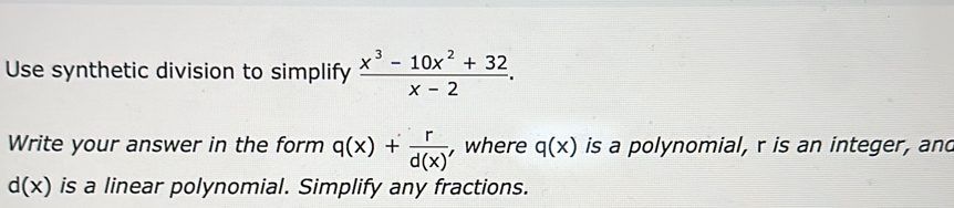 Use synthetic division to simplify  (x^3-10x^2+32)/x-2 . 
Write your answer in the form q(x)+ r/d(x)  , where q(x) is a polynomial, r is an integer, and
d(x) is a linear polynomial. Simplify any fractions.