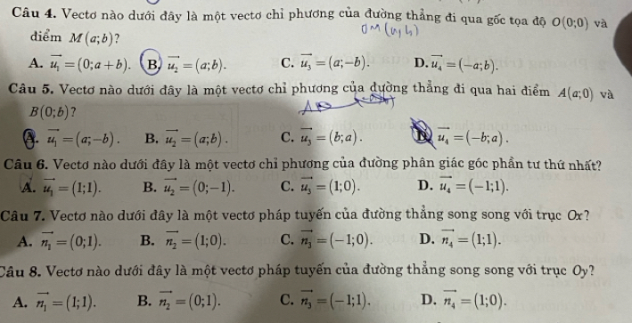 Vectơ nào dưới đây là một vectơ chỉ phương của đường thẳng đi qua gốc tọa độ O(0;0) và
điểm M(a;b) ?
A. vector u_1=(0;a+b). B vector u_2=(a;b). C. vector u_3=(a;-b). D. vector u_4=(-a;b).
Câu 5. Vectơ nào dưới đây là một vectơ chỉ phương của dường thẳng đi qua hai điểm A(a;0) và
B(0;b) ?
A. vector u_1=(a;-b). B. vector u_2=(a;b). C. vector u_3=(b;a). D vector u_4=(-b;a).
Câu 6. Vectơ nào dưới đây là một vectơ chỉ phương của đường phân giác góc phần tư thứ nhất?
A. vector u_1=(1;1). B. vector u_2=(0;-1). C. vector u_3=(1;0). D. vector u_4=(-1;1).
Câu 7. Vectơ nào dưới đây là một vectơ pháp tuyến của đường thẳng song song với trục Ox?
A. vector n_1=(0;1). B. vector n_2=(1;0). C. vector n_3=(-1;0). D. vector n_4=(1;1).
Câu 8. Vectơ nào dưới đây là một vectơ pháp tuyến của đường thẳng song song với trục Oy?
A. vector n_1=(1;1). B. vector n_2=(0;1). C. vector n_3=(-1;1). D. vector n_4=(1;0).