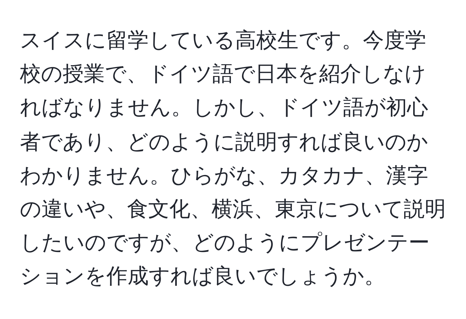 スイスに留学している高校生です。今度学校の授業で、ドイツ語で日本を紹介しなければなりません。しかし、ドイツ語が初心者であり、どのように説明すれば良いのかわかりません。ひらがな、カタカナ、漢字の違いや、食文化、横浜、東京について説明したいのですが、どのようにプレゼンテーションを作成すれば良いでしょうか。