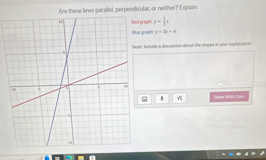 Are these lines parallel, perpendicular, or neither? Explain. 
aph: y= 1/3 x
raph: y=3x+4
Include a discussion about the slopes in your explanation.
sqrt(± ) Share With Class