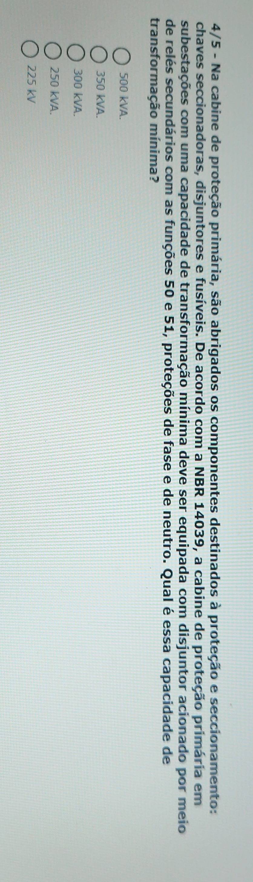 4/5 - Na cabine de proteção primária, são abrigados os componentes destinados à proteção e seccionamento:
chaves seccionadoras, disjuntores e fusíveis. De acordo com a NBR 14039, a cabine de proteção primária em
subestações com uma capacidade de transformação mínima deve ser equipada com disjuntor acionado por meio
de relés secundários com as funções 50 e 51, proteções de fase e de neutro. Qual é essa capacidade de
transformação mínima?
500 kVA.
350 kVA.
300 kVA.
250 kVA.
225 kV