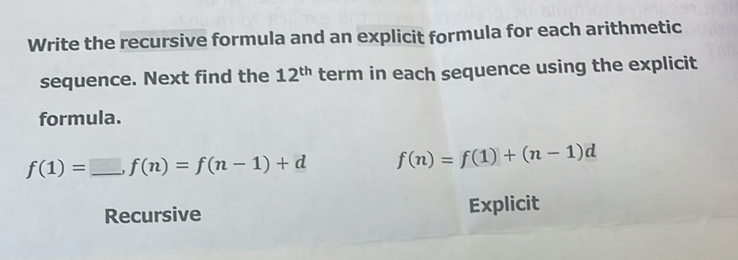 Write the recursive formula and an explicit formula for each arithmetic 
sequence. Next find the 12^(th) term in each sequence using the explicit 
formula.
f(1)=_ , f(n)=f(n-1)+d
f(n)=f(1)+(n-1)d
Recursive Explicit